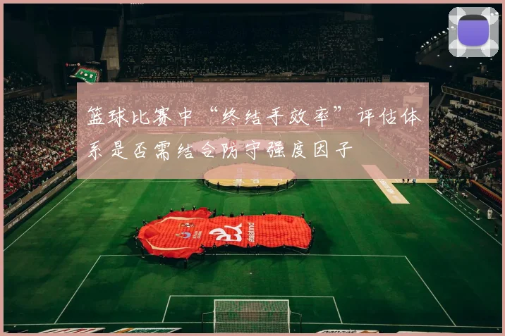 篮球比赛中“终结手效率”评估体系是否需结合防守强度因子