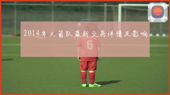 2014年火箭队最新交易详情及影响