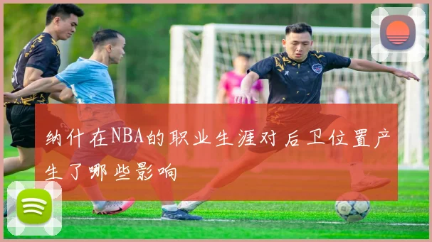 纳什在NBA的职业生涯对后卫位置产生了哪些影响