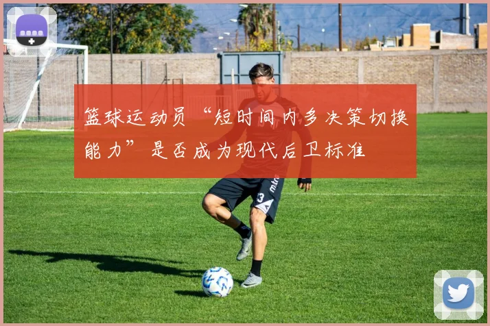 篮球运动员“短时间内多决策切换能力”是否成为现代后卫标准