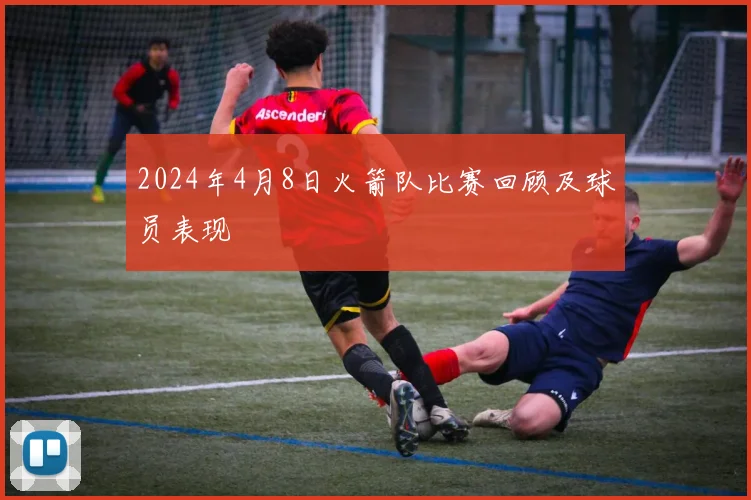 2024年4月8日火箭队比赛回顾及球员表现