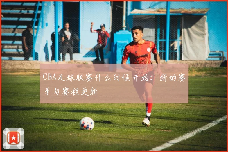 CBA足球联赛什么时候开始：新的赛季与赛程更新