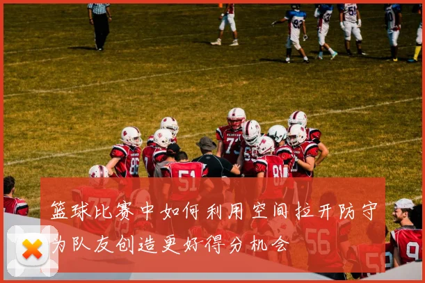 篮球比赛中如何利用空间拉开防守为队友创造更好得分机会